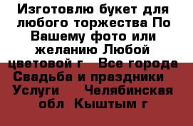 Изготовлю букет для любого торжества.По Вашему фото или желанию.Любой цветовой г - Все города Свадьба и праздники » Услуги   . Челябинская обл.,Кыштым г.